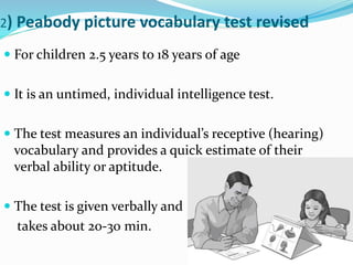 2) Peabody picture vocabulary test revised
 For children 2.5 years to 18 years of age
 It is an untimed, individual intelligence test.
 The test measures an individual’s receptive (hearing)
vocabulary and provides a quick estimate of their
verbal ability or aptitude.
 The test is given verbally and
takes about 20-30 min.
 
