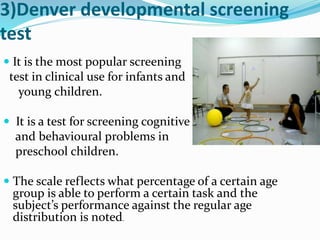 3)Denver developmental screening
test
 It is the most popular screening
test in clinical use for infants and
young children.
 It is a test for screening cognitive
and behavioural problems in
preschool children.
 The scale reflects what percentage of a certain age
group is able to perform a certain task and the
subject’s performance against the regular age
distribution is noted.
 