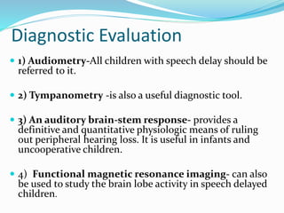 Diagnostic Evaluation
 1) Audiometry-All children with speech delay should be
referred to it.
 2) Tympanometry -is also a useful diagnostic tool.
 3) An auditory brain-stem response- provides a
definitive and quantitative physiologic means of ruling
out peripheral hearing loss. It is useful in infants and
uncooperative children.
 4) Functional magnetic resonance imaging- can also
be used to study the brain lobe activity in speech delayed
children.
 