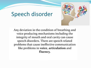 Speech disorder
Any deviation in the condition of breathing and
voice producing mechanisms including the
integrity of mouth and oral cavity can cause
speech disorders. There are speech related
problems that cause ineffective communication
like problems in voice, articulation and
fluency.
 