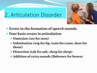 2. Articulation Disorder
 Errors in the formation of speech sounds.
 Four basic errors in articulation
 Omission (see for seen)
 Substitution (wip for lip, train for crane, doze for
those)
 Distortion (talt for salt, zleep for sleep)
 Addition of extra sounds (Buhrown for brown)
 