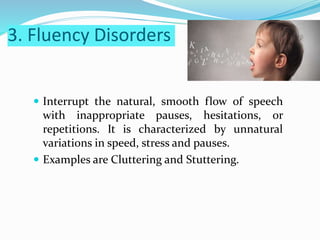 3. Fluency Disorders
 Interrupt the natural, smooth flow of speech
with inappropriate pauses, hesitations, or
repetitions. It is characterized by unnatural
variations in speed, stress and pauses.
 Examples are Cluttering and Stuttering.
 