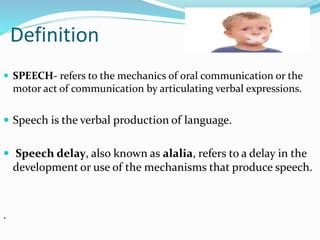 Definition
 SPEECH- refers to the mechanics of oral communication or the
motor act of communication by articulating verbal expressions.
 Speech is the verbal production of language.
 Speech delay, also known as alalia, refers to a delay in the
development or use of the mechanisms that produce speech.
.
 