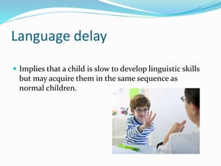 Language delay
 Implies that a child is slow to develop linguistic skills
but may acquire them in the same sequence as
normal children.
 