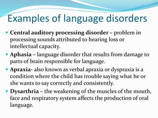 Examples of language disorders
 Central auditory processing disorder – problem in
processing sounds attributed to hearing loss or
intellectual capacity.
 Aphasia – language disorder that results from damage to
parts of brain responsible for language.
 Apraxia- also known as verbal apraxia or dyspraxia is a
condition where the child has trouble saying what he or
she wants to say correctly and consistently.
 Dysarthria – the weakening of the muscles of the mouth,
face and respiratory system affects the production of oral
language.
 