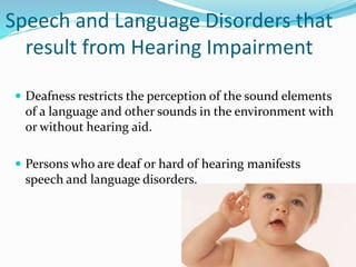 Speech and Language Disorders that
result from Hearing Impairment
 Deafness restricts the perception of the sound elements
of a language and other sounds in the environment with
or without hearing aid.
 Persons who are deaf or hard of hearing manifests
speech and language disorders.
 
