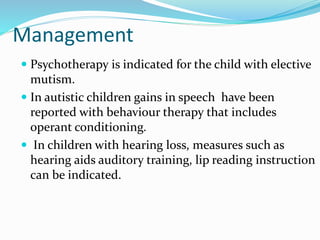 Management
 Psychotherapy is indicated for the child with elective
mutism.
 In autistic children gains in speech have been
reported with behaviour therapy that includes
operant conditioning.
 In children with hearing loss, measures such as
hearing aids auditory training, lip reading instruction
can be indicated.
 