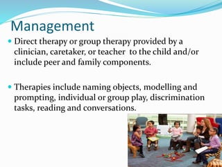 Management
 Direct therapy or group therapy provided by a
clinician, caretaker, or teacher to the child and/or
include peer and family components.
 Therapies include naming objects, modelling and
prompting, individual or group play, discrimination
tasks, reading and conversations.
 