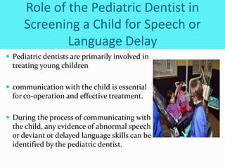 Role of the Pediatric Dentist in
Screening a Child for Speech or
Language Delay
 Pediatric dentists are primarily involved in
treating young children
 communication with the child is essential
for co-operation and effective treatment.
 During the process of communicating with
the child, any evidence of abnormal speech
or deviant or delayed language skills can be
identified by the pediatric dentist.
 
