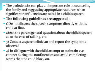  The pedodontist can play an important role in counseling
the family and suggesting appropriate resources when
significant nonfluencies are noted in a child’s speech
 The following guidelines are suggested:
 1)Do not discuss the speech symptoms directly with the
child at first.
 2)Ask the parent general question about the child’s speech
as to the ease of talking, etc.
 3) Contact a speech clinician and report the symptoms
observed
 4) In dialogue with the child attempt to maintain eye
contact during the nonfluencies and avoid completing
words that the child block on.
 