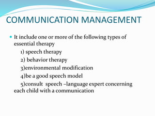 COMMUNICATION MANAGEMENT
 It include one or more of the following types of
essential therapy
1) speech therapy
2) behavior therapy
3)environmental modification
4)be a good speech model
5)consult speech –language expert concerning
each child with a communication
 