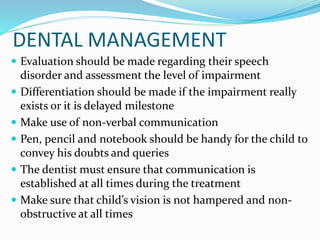 DENTAL MANAGEMENT
 Evaluation should be made regarding their speech
disorder and assessment the level of impairment
 Differentiation should be made if the impairment really
exists or it is delayed milestone
 Make use of non-verbal communication
 Pen, pencil and notebook should be handy for the child to
convey his doubts and queries
 The dentist must ensure that communication is
established at all times during the treatment
 Make sure that child’s vision is not hampered and non-
obstructive at all times
 