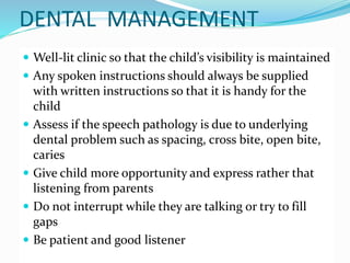 DENTAL MANAGEMENT
 Well-lit clinic so that the child’s visibility is maintained
 Any spoken instructions should always be supplied
with written instructions so that it is handy for the
child
 Assess if the speech pathology is due to underlying
dental problem such as spacing, cross bite, open bite,
caries
 Give child more opportunity and express rather that
listening from parents
 Do not interrupt while they are talking or try to fill
gaps
 Be patient and good listener
 