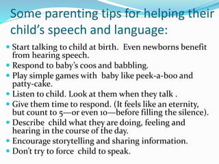 Some parenting tips for helping their
child’s speech and language:
 Start talking to child at birth. Even newborns benefit
from hearing speech.
 Respond to baby’s coos and babbling.
 Play simple games with baby like peek-a-boo and
patty-cake.
 Listen to child. Look at them when they talk .
 Give them time to respond. (It feels like an eternity,
but count to 5—or even 10—before filling the silence).
 Describe child what they are doing, feeling and
hearing in the course of the day.
 Encourage storytelling and sharing information.
 Don’t try to force child to speak.
 