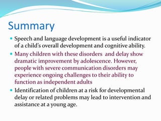 Summary
 Speech and language development is a useful indicator
of a child’s overall development and cognitive ability.
 Many children with these disorders and delay show
dramatic improvement by adolescence. However,
people with severe communication disorders may
experience ongoing challenges to their ability to
function as independent adults
 Identification of children at a risk for developmental
delay or related problems may lead to intervention and
assistance at a young age.
 