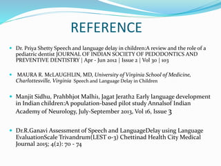 REFERENCE
 Dr. Priya Shetty Speech and language delay in children:A review and the role of a
pediatric dentist JOURNAL OF INDIAN SOCIETY OF PEDODONTICS AND
PREVENTIVE DENTISTRY | Apr - Jun 2012 | Issue 2 | Vol 30 | 103
 MAURA R. McLAUGHLIN, MD, University of Virginia School of Medicine,
Charlottesville, Virginia Speech and Language Delay in Children
 Manjit Sidhu, Prahbhjot Malhi1, Jagat Jerath2 Early language development
in Indian children:A population-based pilot study Annalsof Indian
Academy of Neurology, July-September 2013, Vol 16, Issue 3
 Dr.R.Ganavi Assessment of Speech and LanguageDelay using Language
EvaluationScale Trivandrum(LEST 0-3) Chettinad Health City Medical
Journal 2015; 4(2): 70 - 74
 