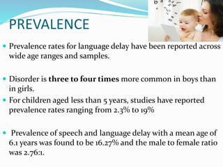 PREVALENCE
 Prevalence rates for language delay have been reported across
wide age ranges and samples.
 Disorder is three to four times more common in boys than
in girls.
 For children aged less than 5 years, studies have reported
prevalence rates ranging from 2.3% to 19%
 Prevalence of speech and language delay with a mean age of
6.1 years was found to be 16.27% and the male to female ratio
was 2.76:1.
 