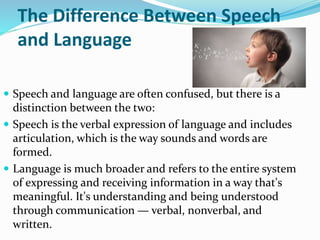 The Difference Between Speech
and Language
 Speech and language are often confused, but there is a
distinction between the two:
 Speech is the verbal expression of language and includes
articulation, which is the way sounds and words are
formed.
 Language is much broader and refers to the entire system
of expressing and receiving information in a way that's
meaningful. It's understanding and being understood
through communication — verbal, nonverbal, and
written.
 