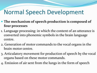 Normal Speech Development
 The mechanism of speech production is composed of
four processes
1. Language processing: in which the content of an utterance is
converted into phonemic symbols in the brain language
centre.
2. Generation of motor commands to the vocal organs in the
brain motor centre.
3. Articulatory movement for production of speech by the vocal
organs based on these motor commands.
4. Emission of air sent from the lungs in the form of speech
 