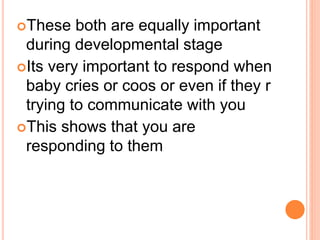 These both are equally important
during developmental stage
Its very important to respond when
baby cries or coos or even if they r
trying to communicate with you
This shows that you are
responding to them
 