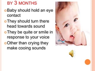 BY 3 MONTHS
Baby should hold an eye
contact
They should turn there
head towards sound
They be quite or smile in
response to your voice
Other than crying they
make cooing sounds
 