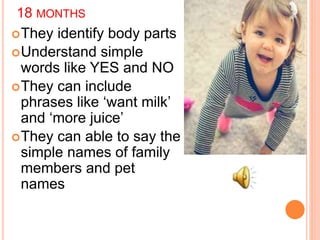 18 MONTHS
They identify body parts
Understand simple
words like YES and NO
They can include
phrases like ‘want milk’
and ‘more juice’
They can able to say the
simple names of family
members and pet
names
 