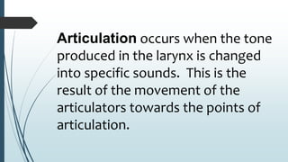 Articulation occurs when the tone
produced in the larynx is changed
into specific sounds. This is the
result of the movement of the
articulators towards the points of
articulation.
 