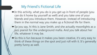 My Friend’s Fictional Life
In this activity, what you do is you get up in front of people (you
can do it home by yourself as well) and you take one of your
friends and you introduce them. However, instead of introducing
them in the normal way you make up a fictional life for them.
So you say, hi this is Jane Smith, and she actually moonlights as a
jazz pianist for the underground mafia. And you talk about her
life, whatever it may be.
So this is fun because it makes you been creative, it’s very easy to
think of these things on the spot and just roll with it. It’s generally
pretty funny as well.
 