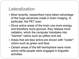 Lateralization
 Most recently, researchers have taken advantage
of the huge advances made in brain imaging. In
particular, the PET scan
 Since active areas of the brain use more energy,
and therefore more glucose, they release more
radiation, which the computer translates into
"warmer" colors such as yellow and red.
 Areas that are less active are shown with "cooler"
colors such as green and blue.
 Certain areas of the left hemisphere were more
active while people were engaged in linguistic
activities.
 