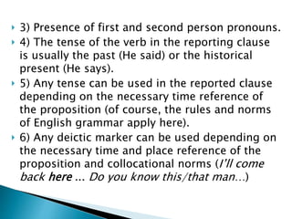  3) Presence of first and second person pronouns.
 4) The tense of the verb in the reporting clause
is usually the past (He said) or the historical
present (He says).
 5) Any tense can be used in the reported clause
depending on the necessary time reference of
the proposition (of course, the rules and norms
of English grammar apply here).
 6) Any deictic marker can be used depending on
the necessary time and place reference of the
proposition and collocational norms (I’ll come
back here ... Do you know this/that man…)
 
