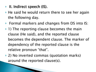 II. Indirect speech (IS).
 He said he would return there to see her again
the following day.
 Formal markers and changes from DS into IS:
 1) The reporting clause becomes the main
clause (He said), and the reported clause
becomes the dependent clause. The marker of
dependency of the reported clause is the
relative pronoun “that”.
 2) No inverted commas (quotation marks)
around the reported clause(s).
 