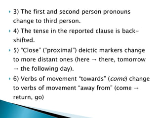  3) The first and second person pronouns
change to third person.
 4) The tense in the reported clause is back-
shifted.
 5) “Close” (“proximal”) deictic markers change
to more distant ones (here → there, tomorrow
→ the following day).
 6) Verbs of movement “towards” (come) change
to verbs of movement “away from” (come →
return, go)
 