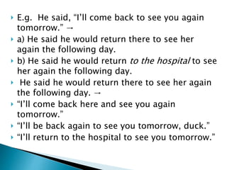  E.g. He said, “I’ll come back to see you again
tomorrow.” →
 a) He said he would return there to see her
again the following day.
 b) He said he would return to the hospital to see
her again the following day.
 He said he would return there to see her again
the following day. →
 “I’ll come back here and see you again
tomorrow.”
 “I’ll be back again to see you tomorrow, duck.”
 “I’ll return to the hospital to see you tomorrow.”
 