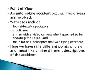  Point of View
 An automobile accident occurs. Two drivers
are involved.
 Witnesses include
◦ four sidewalk spectators,
◦ a policeman,
◦ a man with a video camera who happened to be
shooting the scene, and
◦ the pilot of a helicopter that was flying overhead.
 Here we have nine different points of view
and, most likely, nine different descriptions
of the accident.
 