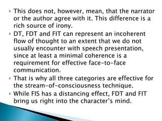  This does not, however, mean, that the narrator
or the author agree with it. This difference is a
rich source of irony.
 DT, FDT and FIT can represent an incoherent
flow of thought to an extent that we do not
usually encounter with speech presentation,
since at least a minimal coherence is a
requirement for effective face-to-face
communication.
 That is why all three categories are effective for
the stream-of-consciousness technique.
 While FIS has a distancing effect, FDT and FIT
bring us right into the character’s mind.
 