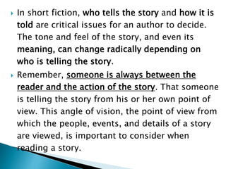  In short fiction, who tells the story and how it is
told are critical issues for an author to decide.
The tone and feel of the story, and even its
meaning, can change radically depending on
who is telling the story.
 Remember, someone is always between the
reader and the action of the story. That someone
is telling the story from his or her own point of
view. This angle of vision, the point of view from
which the people, events, and details of a story
are viewed, is important to consider when
reading a story.
 