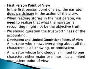  First Person Point of View
In the first person point of view, the narrator
does participate in the action of the story.
 When reading stories in the first person, we
need to realize that what the narrator is
recounting might not be the objective truth.
 We should question the trustworthiness of the
accounting.
 Omniscient and Limited Omniscient Points of View
A narrator who knows everything about all the
characters is all knowing, or omniscient.
 A narrator whose knowledge is limited to one
character, either major or minor, has a limited
omniscient point of view.
 