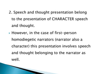 2. Speech and thought presentation belong
to the presentation of CHARACTER speech
and thought.
 However, in the case of first-person
homodiegetic narrators (narrator also a
character) this presentation involves speech
and thought belonging to the narrator as
well.
 