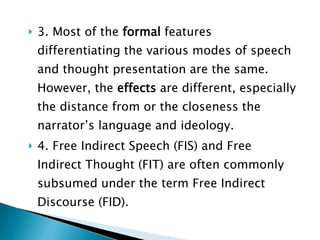  3. Most of the formal features
differentiating the various modes of speech
and thought presentation are the same.
However, the effects are different, especially
the distance from or the closeness the
narrator’s language and ideology.
 4. Free Indirect Speech (FIS) and Free
Indirect Thought (FIT) are often commonly
subsumed under the term Free Indirect
Discourse (FID).
 