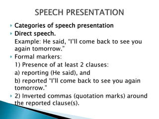  Categories of speech presentation
 Direct speech.
Example: He said, “I’ll come back to see you
again tomorrow.”
 Formal markers:
1) Presence of at least 2 clauses:
a) reporting (He said), and
b) reported “I’ll come back to see you again
tomorrow.”
 2) Inverted commas (quotation marks) around
the reported clause(s).
 