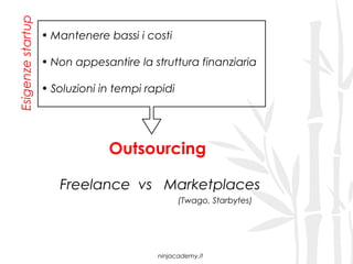 Esigenze startup
                   • Mantenere bassi i costi

                   • Non appesantire la struttura finanziaria

                   • Soluzioni in tempi rapidi




                                Outsourcing

                      Freelance vs Marketplaces
                                                 (Twago, Starbytes)




                                          ninjacademy.it
 