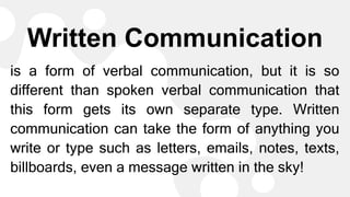 Written Communication
is a form of verbal communication, but it is so
different than spoken verbal communication that
this form gets its own separate type. Written
communication can take the form of anything you
write or type such as letters, emails, notes, texts,
billboards, even a message written in the sky!
 