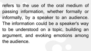 refers to the use of the oral medium of
passing information, whether formally or
informally, by a speaker to an audience.
The information could be a speaker's way
to be understood on a topic, building an
argument, and evoking emotions among
the audience.
 
