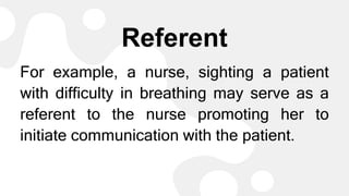 Referent
For example, a nurse, sighting a patient
with difficulty in breathing may serve as a
referent to the nurse promoting her to
initiate communication with the patient.
 
