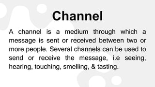 Channel
A channel is a medium through which a
message is sent or received between two or
more people. Several channels can be used to
send or receive the message, i.e seeing,
hearing, touching, smelling, & tasting.
 