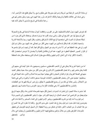 ‫إن متانة الواصر الرابطة بين أمريكا وإسرائيل معروفة على نطاق واسع. ول يمكن قطع هذه الواصر أبدا،‬
‫وهي تستند إلى علقات ثقافية وتاريخية وكذلك العتراف بأن رغبة اليهود في وجود وطن خاص لهم هي‬
‫.رغبة متأصلة في تاريخ مأساوي ل يمكن لحد نفيه‬



‫لقد تعرض اليهود حول العالم للضطهاد على مر القرون، وتفاقمت أحوال معاداة السامية في وقوع المحرقة‬
‫التي لم يسبق لها عبر التاريخ أي مثيل. وإنني سوف أقوم غدا بزيارة معسكر بوخنفالد الذي كان جزءا من‬
‫شبكة معسكرات الموت التي استخدمها الرايخ الثالث لسترقاق وتعذيب وقتل اليهود رميا بالسلحة النارية‬
‫وتسميما بالغازات. لقد تم قتل 6 مليين من اليهود، يعني أكثر من إجمالي عدد اليهود بين سكان إسرائيل‬
‫اليوم. إن نفي هذه الحقيقة هو أمر ل أساس له وينم عن الجهل وبالغ الكراهية. كما أن تهديد إسرائيل بتدميرها‬
‫أو تكرار الصور النمطية الحقيرة عن اليهود، هما أمران ظالمان للغاية ول يخدمان إل غرض استحضار تلك‬
‫.الحدث الكثر إيذاءا إلى أذهان السرائيليين وكذلك منع حلول السلم الذي يستحقه سكان هذه المنطقة‬



‫أما من ناحية أخرى فل يمكن نفي أن الشعب الفلسطيني، مسلمين ومسيحيين، قد عانوا أيضا في سعيهم إلى‬
‫إقامة وطن خاص لهم. و قد تحمل الفلسطينيون آلم النزوح على مدى أكثر من ستين سنة، حيث ينتظر العديد‬
‫منهم في الضفة الغربية وغزة والبلدان المجاورة لكي يعيشوا حياة يسودها السلم والمن، هذه الحياة التي لم‬
‫يستطيعوا عيشها حتى الن. يتحمل الفلسطينيون الهانات اليومية، صغيرة كانت أم كبيرة، والتي هي ناتجة‬
‫عن الحتلل. وليس هناك أي شك من أن وضع الفلسطينيين ل يطاق، ولن تدير أمريكا ظهرها عن التطلعات‬
‫)المشروعة للفلسطينيين أل وهي تطلعات الكرامة ووجود الفرص ودولة خاصة بهم. )تصفيق‬

‫لقد استمرت حالة الجمود إذن لعشرات السنوات: شعبان لكل منهما طموحاته المشروعة، ولكل منهما تاريخ‬
‫مؤلم يجعل من التراضي أمر صعب المنال، إن توجيه اللوم أمر سهل، إذ يشير الفلسطينيون إلى تأسيس دولة‬
                                                                       ‫ا‬
‫إسرائيل وما أدت إليه من تشريد للفلسطينيين، ويشير السرائيليون إلى العداء المستمر والعتداءات التي‬
‫يتعرضون لها داخل حدود إسرائيل وخارج هذه الحدود على مدى التاريخ. ولكننا إذا نظرنا إلى هذا الصراع‬
‫من هذا الجانب أو من الجانب الخر، فإننا لن نتمكن من رؤية الحقيقة: لن السبيل الوحيد للتوصل إلى تحقيق‬
‫طموحات الطرفين يكون من خلل دولتين يستطيع فيهما السرائيليون والفلسطينيون أن يعيشوا في سلم‬
‫)تصفيق‬    ‫)وأمن.‬
‫01‬
 