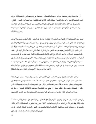 ‫إن هذا السبيل يخدم مصلحة إسرائيل ومصلحة فلسطين ومصلحة أمريكا ومصلحى العالم، ولذلك سوف‬
‫أسعى شخصي للوصول إلى هذه النتيجة، متحليا بالقدر اللزم الذي تقتضيه هذه المهمة من الصبر والتفاني.‬
                                                                                       ‫ا‬
‫)تصفيق( إن اللتزامات، اللتزامات التي وافق عليها الطرفان بموجب خريطة الطريق هي التزامات‬
‫واضحة. لقد آن الوان، من أجل إحلل السلم، لكي يتحمل الجانبان مسؤولياتهما، ولكي نتحمل جميعنا‬
‫.مسؤولياتنا كذلك‬


‫يجب على الفلسطينيين أن يتخلوا عن العنف، إن المقاومة عن طريق العنف والقتل أسلوب خاطئ ول يؤدي‬
‫إلى النجاح. لقد عانى السود في أمريكا طوال قرون من الزمن من سوط العبودية ومن مهانة التفرقة والفصل‬
‫بين البيض والسود، ولكن العنف لم يكن السبيل الذي مكنهم من الحصول على حقوقهم الكاملة والمتساوية، بل‬
‫كان السبيل إلى ذلك إصرارهم وعزمهم السلمي على اللتزام بالمثل التي كانت بمثابة الركيزة التي اعتمد‬
‫عليها مؤسسو أمريكا، وهذا هو ذات التاريخ الذي شاهدته شعوب كثيرة تشمل شعب جنوب أفريقيا وجنوب‬
‫آسيا وأوروبا الشرقية وأندونيسيا. وينطوي هذا التاريخ على حقيقة بسيطة، أل وهي أن طريق العنف طريق‬
‫مسدود، وأن إطلق الصواريخ على الطفال السرائيليين في مضاجعهم أو تفجير حافلة على متنها سيدات‬
‫مسنات ل يعبر عن الشجاعة أو عن القوة، ول يمكن اكتساب سلطة التأثير المعنوي عن طريق تنفيذ مثل هذه‬
‫.العمال، إذ يؤدي هذا السلوب إلى التنازل عن هذه السلطة‬


‫والن، على الفلسطينيين تركيز اهتمامهم على الشياء التي يستطيعون إنجازها، ويجب على السلطة‬
‫الفلسطينية تنمية قدرتها على ممارسة الحكم من خلل مؤسسات تقدم خدمات للشعب وتلبي احتياجاته، إن‬
‫تنظيم حماس يحظى بالدعم من قبل بعض الفلسطينيين ولكن على تنظيم حماس أن يدرك المسؤوليات التي‬
‫عليه أن يتحملها، ويتعين على تنظيم حماس أن يضع حد للعنف وأن يعترف بالتفاقات السابقة وأن يعترف‬
                                            ‫ا‬
‫.بحق إسرائيل في البقاء حتى يؤدي دوره في تلبية طموحات الفلسطينيين وتوحيد الشعب الفلسطيني‬


‫وفي نفس الوقت، يجب على السرائيليين القرار بأن حق فلسطين في البقاء هو حق ل يمكن إنكاره، مثلما ل‬
‫يمكن إنكار حق إسرائيل في البقاء. إن الوليات المتحدة ل تقبل مشروعية استمرار المستوطنات السرائيلية.‬
‫)تصفيق( إن عمليات البناء هذه تنتهك التفاقات السابقة وتقوض من الجهود المبذولة لتحقيق السلم. لقد آن‬
‫)الوان لكي تتوقف هذه المستوطنات. )تصفيق‬
‫11‬
 