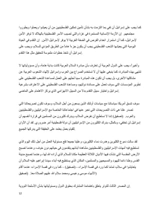 ‫كما يجب على إسرائيل أن تفي بما التزمت به بشأن تأمين تمكين الفلسطينيين من أن يعيشوا ويعملوا ويطوروا‬
‫مجتمعهم. إن الزمة النسانية المستمرة في غزة والتي تصيب السر الفلسطينية بالهلك ل توفر المن‬
‫لسرائيل، كما أن استمرار انعدام الفرص في الضفة الغربية ل يوفر لسرائيل المن. إن التقدم في الحياة‬
‫اليومية التي يعيشها الشعب الفلسطيني يجب أن يكون جزء هام من الطريق المؤدي للسلم، ويجب على‬
                                 ‫ا ا‬
‫.إسرائيل أن تتخذ خطوات ملموسة لتحقيق مثل هذا التقدم‬


‫وأخير، يجب على الدول العربية أن تعترف بأن مبادرة السلم العربية كانت بداية هامة، وأن مسؤولياتها ل‬
                                                                                           ‫ا‬
‫تنتهي بهذه المبادرة، كما ينبغي عليها أن ل تستخدم الصراع بين العرب وإسرائيل للهاء الشعوب العربية عن‬
‫مشاكلها الخرى، بل يجب أن تكون هذه المبادرة سببا لحثهم على العمل لمساعدة الشعب الفلسطيني على‬
‫تطوير المؤسسات التي سوف تعمل على مساندة دولتهم، ومساعدة الشعب الفلسطيني على العتراف بشرعية‬
‫.إسرائيل واختيار سبيل التقدم بدل من السبيل النهزامي الذي يركز الهتمام على الماضي‬


‫سوف تنسق أمريكا سياساتنا مع سياسات أولئك الذين يسعون من أجل السلم، وسوف تكون تصريحاتنا التي‬
‫تصدر علنا هي ذات التصريحات التي نعبر عنها في اجتماعاتنا الخاصة مع السرائيليين والفلسطينيين‬
‫والعرب. )تصفيق( إننا ل نستطيع أن نفرض السلم، ويدرك كثيرون من المسلمين في قرارة أنفسهم أن‬
‫إسرائيل لن تختفي، وبالمثل، يدرك الكثيرون من السرائيليين أن دولة فلسطينية أمر ضروري. لقد آن الوان‬
‫.للقيام بعمل يعتمد على الحقيقة التي يدركها الجميع‬


‫لقد سالت دموع الكثيرين وهدرت دماء الكثيرين، وعلينا جميعا تقع مسئولية العمل من أجل ذلك اليوم الذي‬
‫تستطيع فيه أمهات السرائيليين والفلسطينيين مشاهدة أبنائهم يتقدمون في حياتهم دون خوف، وعندما تصبح‬
‫الرض المقدسة التي نشأت فيها الديان الثلثة العظيمة مكانا للسلم الذي أراده ال لها، وعندما تصبح مدينة‬
‫القدس وطنا دائما لليهود والمسيحيين والمسلمين، المكان الذي يستطيع فيه أبناء سيدنا إبراهيم عليه السلم أن‬
‫يتعايشوا في سلم، تماما كما ورد في قصة السراء - )تصفيق( – كما ورد في قصة السراء، عندما أقام‬
‫)النبياء موسى وعيسى ومحمد سلم ال عليهم الصلة معا. )تصفيق‬


‫.إن المصدر الثالث للتوتر يتعلق باهتمامنا المشترك بحقوق الدول ومسئولياتها بشأن السلحة النووية‬
‫21‬
 