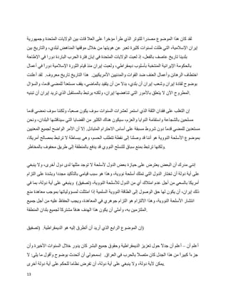‫لقد كان هذا الموضوع مصدرا للتوتر الذي طرأ مؤخر على العل قات بين الوليات المتحدة وجمهورية‬
                                          ‫ا‬
‫إيران السلمية، التي ظلت لسنوات كثيرة تعبر عن هويتها من خلل موقفها المناهض لبلدي، والتاريخ بين‬
‫بلدينا تاريخ عاصف بالفعل، إذ لعبت الوليات المتحدة في إبان فترة الحرب الباردة دورا في الطاحة‬
‫بالحكومة اليرانية المنتخبة بأسلوب ديمقراطي، ولعبت إيران منذ قيام الثورة السلمية دور في أعمال‬
         ‫ا‬
‫اختطاف الرهائن وأعمال العنف ضد القوات والمدنيين المريكيين. هذا التاريخ تاريخ معروف. لقد أعلنت‬
‫بوضوح لقادة إيران وشعب إيران أن بلدي، بدل من أن يتقيد بالماضي، يقف مستعد للمضي قدما، والسؤال‬
                    ‫ا‬
‫.المطروح الن ل يتعلق بالمور التي تناهضها إيران، ولكنه يرتبط بالمستقبل الذي تريد إيران أن تبنيه‬


‫إن التغلب على فقدان الثقة الذي استمر لعشرات السنوات سوف يكون صعب، ولكننا سوف نمضي قدما‬
                      ‫ا‬
‫مسلحين بالشجاعة واستقامة النوايا والعزم، سيكون هناك الكثير من القضايا التي سيناقشها البلدان، ونحن‬
‫مستعدين للمضي قدم دون شروط مسبقة على أساس الحترام المتبادل. إل أن المر الواضح لجميع المعنيين‬
                                                                           ‫ا‬
‫بموضوع السلحة النووية هو أننا قد وصلنا إلى نقطة تتطلب الحسم، وهي ببساطة ل ترتبط بمصالح أمريكا،‬
‫.ولكنها ترتبط بمنع سباق للتسلح النووي قد يدفع بالمنطقة إلى طريق محفوف بالمخاطر‬


‫إنني مدرك أن البعض يعترض على حيازة بعض الدول لسلحة ل توجد مثلها لدى دول أخرى، ول ينبغي‬
‫على أية دولة أن تختار الدول التي تملك أسلحة نووية، وهذا هو سبب قيامي بالتأكيد مجددا وبشدة على التزام‬
‫أمريكا بالسعي من أجل عدم امتلك أي من الدول للسلحة النووية، )تصفيق( وينبغي على أية دولة، بما في‬
‫ذلك إيران، أن يكون لها حق الوصول إلى الطاقة النووية السلمية إذا امتثلت لمسؤولياتها بموجب معاهدة منع‬
‫انتشار السلحة النووية، وهذا اللتزام هو التزام جوهري في المعاهدة، ويجب الحفاظ عليه من أجل جميع‬
‫.الملتزمين به، وأملي أن يكون هذا الهدف هدفا مشترك لجميع بلدان المنطقة‬
                    ‫ا‬


‫)إن الموضوع الرابع الذي أريد أن أتطرق إليه هو الديمقراطية. )تصفيق‬


‫أعلم أن – أعلم أن جد  حول تعزيز الديمقراطية وحقوق جميع البشر كان يدور خلل السنوات الخيرة وأن‬
                                                                       ‫ل‬
‫جزء كبير من هذا الجدل كان متصل بالحرب في العراق. إسمحولي أن أتحدث بوضوح وأقول ما يلي: ل‬
                                                                                ‫ا‬     ‫ا‬
‫.يمكن لية دولة، ول ينبغي على أية دولة، أن تفرض نظاما للحكم على أية دولة أخرى‬
‫31‬
 