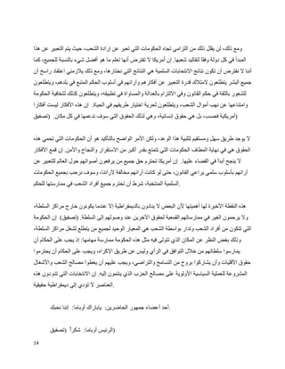 ‫ومع ذلك، لن يقلل ذلك من التزامي تجاه الحكومات التي تعبر عن إرادة الشعب، حيث يتم التعبير عن هذا‬
‫المبدأ في كل دولة وفق لتقاليد شعبها. إن أمريكا ل تفترض أنها تعلم ما هو أفضل شيء بالنسبة للجميع، كما‬
                                                                              ‫ا‬
‫أننا ل نفترض أن تكون نتائج النتخابات السلمية هي النتائج التي نختارها، ومع ذلك يلزمني اعتقاد راسخ أن‬
‫جميع البشر يتطلعون لمتلك قدرة التعبير عن أفكارهم وآرائهم في أسلوب الحكم المتبع في بلدهم، ويتطلعون‬
‫للشعور بالثقة في حكم القانون وفي اللتزام بالعدالة والمساواة في تطبيقه، ويتطلعون كذلك لشفافية الحكومة‬
‫وامتناعها عن نهب أموال الشعب، ويتطلعون لحرية اختيار طريقهم في الحياة. إن هذه الفكار ليست أفكارا‬
‫)أمريكية فحسب، بل هي حقوق إنسانية، وهي لذلك الحقوق التي سوف ندعمها في كل مكان. )تصفيق‬


‫ل يوجد طريق سهل ومستقيم لتلبية هذا الوعد، ولكن المر الواضح بالتأكيد هو أن الحكومات التي تحمي هذه‬
‫الحقوق هي في نهاية المطاف الحكومات التي تتمتع بقدر أكبر من الستقرار والنجاح والمن. إن قمع الفكار‬
‫ل ينجح أبد في القضاء عليها. إن أمريكا تحترم حق جميع من يرفعون أصواتهم حول العالم للتعبير عن‬
                                                                                 ‫ا‬
‫آرائهم بأسلوب سلمي يراعي القانون، حتى لو كانت آرائهم مخالفة لرائنا، وسوف نرحب بجميع الحكومات‬
‫.السلمية المنتخبة، شرط أن تحترم جميع أفراد الشعب في ممارستها للحكم‬


‫هذه النقطة الخيرة لها أهميتها لن البعض ل ينادون بالديمقراطية إل عندما يكونون خارج مراكز السلطة،‬
‫ول يرحمون الغير في ممارساتهم القمعية لحقوق الخرين عند وصولهم إلى السلطة. )تصفيق( إن الحكومة‬
‫التي تتكون من أفراد الشعب وتدار بواسطة الشعب هي المعيار الوحيد لجميع من يتطلع لشغل مراكز السلطة،‬
‫وذلك بغض النظر عن المكان الذي تتولى فيه مثل هذه الحكومة ممارسة مهامها: إذ يجب على الحكام أن‬
‫يمارسوا سلطاتهم من خلل التوافق في الرأي وليس عن طريق الكراه، ويجب على الحكام أن يحترموا‬
‫حقوق القليات وأن يشاركوا بروح من التسامح والتراضي، ويجب عليهم أن يعطوا مصالح الشعب والشغال‬
‫المشروعة للعملية السياسية الولوية على مصالح الحزب الذي ينتمون إليه. إن النتخابات التي تتم دون هذه‬
‫.العناصر ل تؤدي إلى ديمقراطية حقيقية‬


       ‫.أحد أعضاء جمهور الحاضرين: ياباراك أوباما: إننا نحبك‬


       ‫)الرئيس أوباما: شكر )تصفيق‬
              ‫أ‬
‫41‬
 
